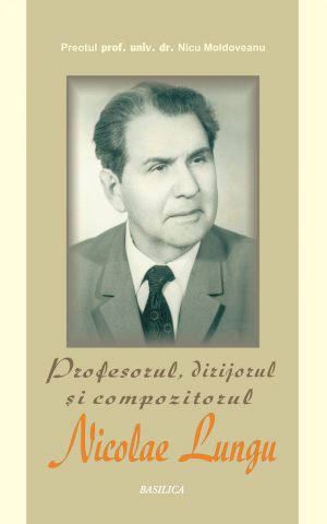 Profesorul, dirijorul şi compozitorul Nicolae Lungu. Monografie